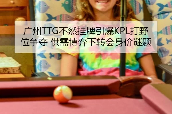 广州TTG不然挂牌引爆KPL打野位争夺 供需博弈下转会身价谜题