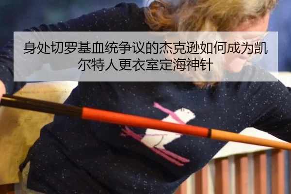 身处切罗基血统争议的杰克逊如何成为凯尔特人更衣室定海神针